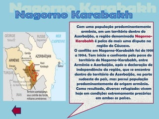 Com uma população predominantemente
    armênia, em um território dentro do
Azerbaijão, a região denominada Nagorno-
Karabakh é palco de mais uma disputa na
              região do Cáucaso.
O conflito em Nagorno-Karabakh foi de 1991
a 1994. Tem início o confronto pela posse do
   território de Nagorno-Karabakh, entre
Armênia e Azerbaijão, após a declaração de
 independência da região, que se encontra
dentro do território do Azerbaijão, na parte
  sudoeste do país, mas possui população
 predominantemente de origem armênia.
 Como resultado, diversos refugiados vivem
hoje em condições extremamente precárias
              em ambos os países.
 