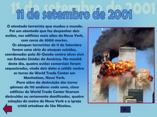 O atentado terrorista que mudou o mundo.
   Foi um atentado que fez despenhar dois
aviões, nos edifícios mais altos de Nova York,
           com cerca de 3000 mortos.
     Os ataques terroristas de 11 de Setembro
     foram uma série de ataques suicidas,
coordenados pela Al-Qaeda contra alvos civis
 nos Estados Unidos da América. Na manhã
  deste dia, quatro aviões comerciais foram
sequestrados, vindo dois deles a colidir contra
      as torres do World Trade Center em
            Manhattan, Nova York.
       Para além da destruição das torres
   gémeas de 110 andares cada uma, cinco
   edifícios do World Trade Center ficaram
destruídos ou seriamente danificados, quatro
  estações do metro de Nova York e a igreja
        cristã ortodoxa de São Nicolau.
 