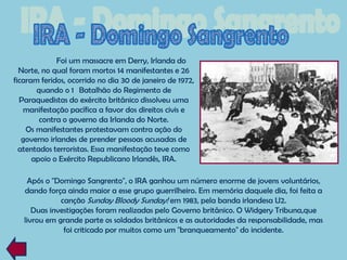 Foi um massacre em Derry, Irlanda do
  Norte, no qual foram mortos 14 manifestantes e 26
ficaram feridos, ocorrido no dia 30 de janeiro de 1972,
       quando o 1 Batalhão do Regimento de
  Paraquedistas do exército britânico dissolveu uma
   manifestação pacífica a favor dos direitos civis e
        contra o governo da Irlanda do Norte.
    Os manifestantes protestavam contra ação do
   governo irlandes de prender pessoas acusadas de
  atentados terroristas. Essa manifestação teve como
      apoio o Exército Republicano Irlandês, IRA.

    Após o "Domingo Sangrento", o IRA ganhou um número enorme de jovens voluntários,
   dando força ainda maior a esse grupo guerrilheiro. Em memória daquele dia, foi feita a
              canção Sunday Bloody Sunday! em 1983, pela banda irlandesa U2.
      Duas investigações foram realizadas pelo Governo britânico. O Widgery Tribuna,que
   livrou em grande parte os soldados britânicos e as autoridades da responsabilidade, mas
               foi criticado por muitos como um "branqueamento" do incidente.
 