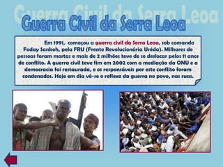 Em 1991, começou a guerra civil da Serra Leoa, sob comando
  Foday Sankoh, pela FRU (Frente Revolucionária Unida). Milhares de
pessoas foram mortas e mais de 2 milhões teve de se deslocar pelos 11 anos
de conflito. A guerra civil teve fim em 2002 com a mediação da ONU e a
   democracia foi restaurada, e os responsáveis por este conflito foram
  condenados. Hoje em dia vê-se o reflexo da guerra no povo, nas ruas.
 
