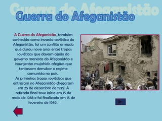 A Guerra do Afeganistão, também
conhecida como invasão soviética do
Afeganistão, foi um conflito armado
 que durou nove anos entre tropas
   soviéticas que davam apoio do
 governo marxista do Afeganistão e
 insurgentes mujahidis afegãos que
    tentavam derrubar o regime
          comunista no país.
  As primeiras tropas soviéticas que
entraram no Afeganistão chegaram
   em 25 de dezembro de 1979. A
  retirada final teve início em 15 de
maio de 1988 e foi finalizada em 15 de
           fevereiro de 1989.
 