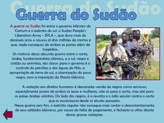 A guerra no Sudão foi entre o governo islâmico de
    Cartum e o exército do sul, o Sudan People's
   Liberation Army - SPLA -, que dura mais de
dezesseis anos e causou já dois milhões de mortos e
 que, nada conseguiu de ambas as partes além de
                     tragédias.
  Os motivos dessa absurda guerra entre o norte,
 árabe, fundamentalista islâmico, e o sul, negro e
cristão ou animista, são claros: para o governo é o
    controle do petróleo e das águas do Nilo, a
apropriação de terra do sul, a islamização do povo
    negro, com a imposição da Sharia islâmica.

        A violação aos direitos humanos é descarada: venda de negros como escravos,
   especialmente jovens de ambos os sexos e mulheres, não só para o norte, mas até para
   os países árabes vizinhos. Do lado dos negros, é a revolta e o ódio secular contra o norte
                         que os escravizava desde os séculos passados.
   Nessa guerra sem fim, o exército regular não consegue mais conter o descontentamento
   de seus soldados islâmicos, por causa da falta de pagamento, e fecharia os olhos diante
                                    dessas graves violações.
 