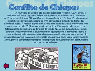 A insurreição do Exército Zapatista de Libertação Nacional (EZLN) dividiu o
     México em dois lados: o governo federal e os zapatistas. Atualmente há 32 municípios
  autônomos zapatistas em Chiapas. O grupo é uma referência a Emiliano Zapata, general
       que liderou a Revolução Mexicana de 1910, admirado por defender os direitos dos
fazendeiros pobres. A rebelião zapatista no estado mais pobre do México começou em 1994,
     com a tomada pelo EZLN de quatro cidades, mais de 600 propriedades rurais, o que
   totalizou cerca de um quarto do território do estado. Apesar dos duros combates iniciais
    contra as tropas do governo, o EZLN aposta em ações pacíficas e de impacto - como a
  ocupação de povoados e a organização de congressos políticos internacionais no meio da
 selva de Chiapas. Sua plataforma, transmitida pelo principal porta-voz, o subcomandante
Marcos, prevê a democratização do país e a ampliação da autonomia e das oportunidades
                                   para os grupos indígenas
 