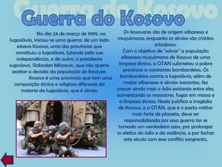 No dia 24 de março de 1999, na      Os kosovares são de origem albanesa e
Iugoslávia, iniciou-se uma guerra; de um lado muçulmana, enquanto os sérvios são cristãos
   estava Kosovo, uma das províncias que                         ortodoxos.
   constituiu a Iugoslávia, lutando pela sua      Com o objetivo de "salvar" a população
   independência, e de outro, o presidente       albanesa muçulmana de Kosovo de uma
iugoslavo, Slobodan Milosevic, que não queria  limpeza étnica, a OTAN submeteu a pobre
 aceitar a decisão da população de kosovar.       província a constantes bombardeios. Os
          Kosovo é uma província que tem uma bombardeios contra a Iugoslávia, além de
  composição étnica e religiosa diferente da      matar albaneses e sérvios inocentes, fez
     maioria da Iugoslávia, que é sérvia.     crescer ainda mais o ódio existente entre eles,
                                              aumentando os massacres, fugas em massa e
                                               a limpeza étnica. Nada justifica a tragédia
                                               de Kosovo, e a OTAN, que é o pacto militar
                                                      mais forte de planeta, deve ser
                                                  responsabilizada por essa guerra ter se
                                               tornado um verdadeiro caos, por prolongar
                                              os efeitos do ódio e da violência, e por fechar
                                                  este século com esse conflito sangrento.
 