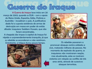 A Guerra do Iraque teve início em 20
março de 2003, quando os EUA - com o apoio
  do Reino Unido, Espanha, Itália, Polônia e
  Austrália - invadiram o país. A justificativa
  dada foi a suposta existência de armas de
   destruição em massa em poder do então
 ditador iraquiano Saddam Hussein, que não
               foram encontradas.
 A chegada das tropas à capital do Iraque foi
rápida e surpreendentemente tranquila, já que
  os rebeldes se esconderam e não resistiram.
  Entretanto, a trégua durou pouco tempo.                      Os rebeldes passaram a
                                                   promover ataques contra soldados e
                                                  civis, matando milhares de pessoas. No
                                                    momento da explosão da guerra, os
                                                    iraquianos não mostraram reação,
                                                     mas atualmente, estes se mostram
                                                  violentos em relação ao conflito de três
                                                      anos atrás, através de sucessivos
                                                             ataques terroristas.
 