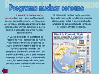 O programa nuclear norte-        O programa nuclear norte-coreano
  coreano tem suas raízes na Guerra da     tem sido motivo de tensões nas relações
 Coreia, que opôs os norte-coreanos aos     diplomáticas entre a Coreia do Norte,
sul-coreanos, aliados aos americanos. Na    a Coreia do Sul, envolvendo também
 ocasião, estes últimos deixaram a porta         os Estados Unidos e o Japão.
   aberta à utilização da arma nuclear
              contra o norte.
   A Coreia do Norte foi signatária do
 Tratado de Não Proliferação de Armas
  Nucleares (TNP) até 10 de janeiro de
  2003, quando se retirou depois de ter
      sido acusada de conduzir um
 programa clandestino desde 1989. Em
  9 de outubro de 2006, o país realizou
  um teste nuclear e, em 25 de maio de
  2009, houve um segundo teste, mais
 potente e sem ambiguidade sobre sua
                natureza.
 