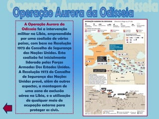 A Operação Aurora da
  Odisseia foi a intervenção
militar na Líbia, empreendida
  por uma coalizão de vários
países, com base na Resolução
1973 do Conselho de Segurança
    das Nações Unidas. Esta
   coalizão foi inicialmente
     liderada pelas Forças
 Armadas Dos Estados Unidos.
 A Resolução 1973 do Conselho
   de Segurança das Nações
 Unidas prevê, além de outros
   aspectos, a montagem de
     uma zona de exclusão
 aérea na Líbia, e a utilização
     de qualquer meio de
    ocupação externa para
        proteger os civis.
 