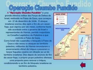 A "Operação Chumbo Fundido" é uma
  grande ofensiva militar das Forças de Defesa de
 Israel, realizada na Faixa de Gaza, que começou
      em 27 de dezembro de 2008. O ataque
  israelense ocorreu dias após o fim de um cessar-
 fogo, que vigorou por seis meses, conforme havia
      sido acordado entre o governo de Israel e
   representantes do Hamas, partido majoritário
     no Conselho Legislativo da Palestina e que
               controla a Faixa de Gaza.
Como Israel não suspendeu o bloqueio à Faixa de
      Gaza e não cessou os ataques ao território
    palestino, militantes do Hamas anunciaram o
    encerramento oficial da trégua e passaram a
    lançar foguetes caseiros em direção ao sul do
território israelense. Dias depois do anúncio do fim
da cessar-fogo, o próprio grupo palestino ofereceu
        uma proposta para renovar a trégua,
condicionando-a ao fim do bloqueio israelense ao
                  território palestino.
 