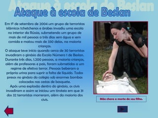 Em 1º de setembro de 2004 um grupo de terroristas
 islâmicos tchetchenos e árabes invadiu uma escola
   no interior da Rússia, submetendo um grupo de
    mais de mil pessoas a três dias sem água e sem
   comida e matou mais de 330 delas, na maioria
                       crianças.
O ataque teve início quando cerca de 30 terroristas
invadiram o ginásio da Escola Número 1 de Beslan.
Durante três dias, 1.200 pessoas, a maioria crianças,
além de professores e pais, foram submetidas a um
     regime de efetivo terror. Pessoas beberam a
 própria urina para suprir a falta de líquido. Todos
  presos no ginásio do colégio sob enormes bombas
          colocadas nas cestas de basquete.
     Após uma explosão dentro do ginásio, os civis
 invadiram e assim se iniciou um tiroteio em que 31
  dos 32 terroristas morreram, além da maioria dos
                          civis.                        Mãe chora a morte de seu filho.
 