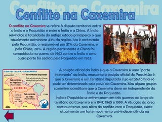 O conflito na Caxemira se refere à disputa territorial entra
  a Índia e o Paquistão e entre a Índia e a China. A Índia
reivindica a totalidade do antigo estado principesco o que
 atualmente administra 43% da região. Isto é contestado
  pelo Paquistão, o responsável por 37% da Caxemira, e
     pela China, 20%. A região pertencente a China foi
   conquistada na guerra de 1962 contra a Índia e uma
      outra parte foi cedida pelo Paquistão em 1963.


                                A posição oficial da Índia é que a Caxemira é uma "parte
                             integrante" da Índia, enquanto a posição oficial do Paquistão é
                              que a Caxemira é um território disputado cujo estatuto final só
                            pode ser determinado pelo povo da Caxemira. Mas alguns grupos
                             caxemires acreditam que a Caxemira deve ser independente da
                                                   Índia e do Paquistão.
                              Índia e Paquistão se enfrentaram em três guerras ao longo do
                             território da Caxemira em 1947, 1965 e 1999. A situação da área
                               continua tensa, pois além do conflito com o Paquistão, existe
                                 atualmente um forte movimento pró-independência na
                                                         Caxemira.
 