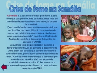 A Somália é o país mais afetado pela fome e pela
 seca que castigam o Chifre da África, onde mais de
 13 milhões de pessoas sofrem uma situação de crise
                      humanitária.
 "Quatro milhões de pessoas estão em crise de fome
   na Somália, das quais 750 mil correm o risco de
   morrer nos próximos quatro meses se não houver
  uma resposta adequada", apontou a Unidade de
    Análise de Nutrição e Segurança Alimentar da
                    Somália (FSNAU).
     A ausência total de precipitações durante a
  temporada de chuvas de outubro a dezembro de
   2010, além das poucas que caíram entre abril a
junho deste ano, gerou a pior colheita dos últimos 17
 anos. "A isto se soma o fato de que a demanda por
      mão de obra se reduz e há um excesso de
    mortalidade entre os animais", bem como um
  aumento dos preços dos alimentos, acrescentou o
                   organismo da ONU.
 