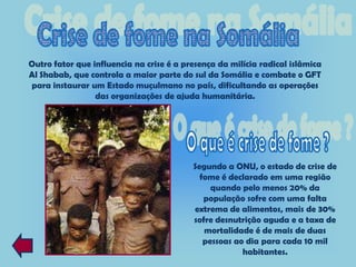 Outro fator que influencia na crise é a presença da milícia radical islâmica
Al Shabab, que controla a maior parte do sul da Somália e combate o GFT
para instaurar um Estado muçulmano no país, dificultando as operações
                 das organizações de ajuda humanitária.




                                          Segundo a ONU, o estado de crise de
                                            fome é declarado em uma região
                                               quando pelo menos 20% da
                                             população sofre com uma falta
                                          extrema de alimentos, mais de 30%
                                          sofre desnutrição aguda e a taxa de
                                             mortalidade é de mais de duas
                                             pessoas ao dia para cada 10 mil
                                                       habitantes.
 