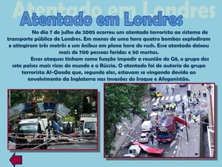 No dia 7 de julho de 2005 ocorreu um atentado terrorista ao sistema de
transporte público de Londres. Em menos de uma hora quatro bombas explodiram
 e atingiram três metrôs e um ônibus em plena hora do rush. Esse atentado deixou
                      mais de 700 pessoas feridas e 50 mortas.
           Esses ataques tinham como função impedir a reunião do G8, o grupo dos
  sete países mais ricos do mundo e a Rússia. O atentado foi de autoria do grupo
       terrorista Al-Qaeda que, segundo eles, estavam se vingando devido ao
          envolvimento da Inglaterra nas invasões do Iraque e Afeganistão.
 