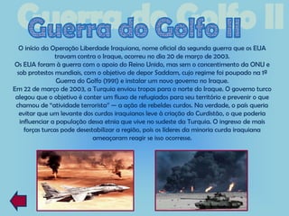 O início da Operação Liberdade Iraquiana, nome oficial da segunda guerra que os EUA
               travam contra o Iraque, ocorreu no dia 20 de março de 2003.
Os EUA foram à guerra com o apoio do Reino Unido, mas sem o concentimento da ONU e
 sob protestos mundiais, com o objetivo de depor Saddam, cujo regime foi poupado na 1ª
                Guerra do Golfo (1991) e instalar um novo governo no Iraque.
Em 22 de março de 2003, a Turquia enviou tropas para o norte do Iraque. O governo turco
 alegou que o objetivo é conter um fluxo de refugiados para seu território e prevenir o que
 chamou de “atividade terrorista” — a ação de rebeldes curdos. Na verdade, o país queria
  evitar que um levante dos curdos iraquianos leve à criação do Curdistão, o que poderia
  influenciar a população dessa etnia que vive no sudeste da Turquia. O ingresso de mais
    forças turcas pode desestabilizar a região, pois os líderes da minoria curda iraquiana
                             ameaçaram reagir se isso ocorresse.
 