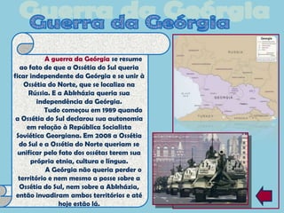A guerra da Geórgia se resume
   ao fato de que a Ossétia do Sul queria
ficar independente da Geórgia e se unir à
    Ossétia do Norte, que se localiza na
      Rússia. E a Abkházia queria sua
         independência da Geórgia.
           Tudo começou em 1989 quando
 a Ossétia do Sul declarou sua autonomia
     em relação à República Socialista
 Soviética Georgiana. Em 2008 a Ossétia
  do Sul e a Ossétia do Norte queriam se
  unificar pelo fato dos ossétas terem sua
      própria etnia, cultura e língua.
            A Geórgia não queria perder o
  território e nem mesmo a posse sobre a
  Ossétia do Sul, nem sobre a Abkházia,
 então invadiram ambos territórios e até
                hoje estão lá.
 