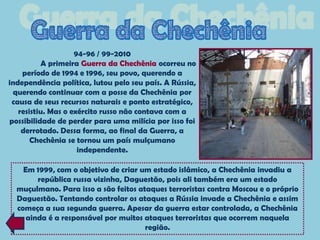 94-96 / 99-2010
          A primeira Guerra da Chechênia ocorreu no
    período de 1994 e 1996, seu povo, querendo a
independência política, lutou pelo seu país. A Rússia,
 querendo continuar com a posse da Chechênia por
 causa de seus recursos naturais e ponto estratégico,
   resistiu. Mas o exército russo não contava com a
possibilidade de perder para uma milícia por isso foi
    derrotado. Dessa forma, ao final da Guerra, a
       Chechênia se tornou um país mulçumano
                     independente.

    Em 1999, com o objetivo de criar um estado islâmico, a Chechênia invadiu a
        república russa vizinha, Daguestão, pois ali também era um estado
  muçulmano. Para isso a são feitos ataques terroristas contra Moscou e o próprio
  Daguestão. Tentando controlar os ataques a Rússia invade a Chechênia e assim
  começa a sua segunda guerra. Apesar da guerra estar controlada, a Chechênia
     ainda é a responsável por muitos ataques terroristas que ocorrem naquela
                                      região.
 