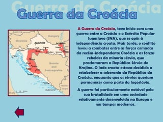 A Guerra da Croácia, teve início com uma
 guerra entre a Croácia e o Exército Popular
        Iugoslavo (JNA), que se opôs à
independência croata. Mais tarde, o conflito
  levou a combates entre as forças armadas
 da recém-independente Croácia e as forças
       rebeldes da minoria sérvia, que
     proclamaram a República Sérvia de
   Krajina. O lado croata estava decidido a
   estabelecer a soberania da República da
  Croácia, enquanto que os sérvios queriam
    permanecer como parte da Iugoslávia.
A guerra foi particularmente notável pela
   sua brutalidade em uma sociedade
relativamente desenvolvida na Europa e
          nos tempos modernos.
 