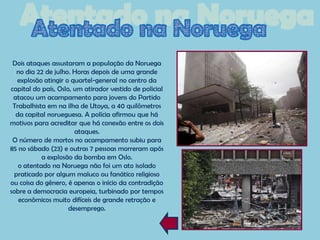 Dois ataques assustaram a população da Noruega
   no dia 22 de julho. Horas depois de uma grande
   explosão atingir o quartel-general no centro da
capital do país, Oslo, um atirador vestido de policial
 atacou um acampamento para jovens do Partido
 Trabalhista em na ilha de Utoya, a 40 quilômetros
  da capital norueguesa. A polícia afirmou que há
motivos para acreditar que há conexão entre os dois
                       ataques.
 O número de mortos no acampamento subiu para
85 no sábado (23) e outras 7 pessoas morreram após
           a explosão da bomba em Oslo.
   o atentado na Noruega não foi um ato isolado
  praticado por algum maluco ou fanático religioso
ou coisa do gênero, é apenas o início da contradição
sobre a democracia europeia, turbinado por tempos
   econômicos muito difíceis de grande retração e
                     desemprego.
 