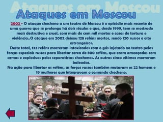 2002 - O ataque checheno a um teatro de Moscou é o episódio mais recente de
  uma guerra que se prolonga há dois séculos e que, desde 1999, tem se mostrado
      mais destrutiva e cruel, com mais de cem mil mortes e casos de tortura e
   violência..O ataque em 2002 deixou 128 reféns mortos, sendo 120 russos e oito
                                     estrangeiros.
  Deste total, 123 reféns morreram intoxicados com o gás injetado no teatro pelas
forças especiais russas para libertar cerca de 800 reféns, que eram ameaçados com
armas e explosivos pelos separatistas chechenos. As outras cinco vítimas morreram
                                       baleadas.
Na ação para libertar os reféns, as forças russas também mataram os 22 homens e
                 19 mulheres que integravam o comando checheno.
 