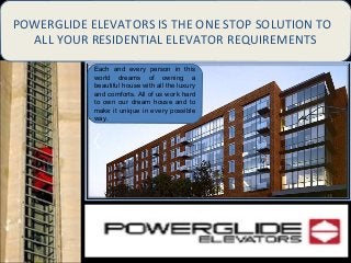POWERGLIDE ELEVATORS IS THE ONE STOP SOLUTION
TO ALL YOUR RESIDENTIAL ELEVATOR
REQUIREMENTS
POWERGLIDE ELEVATORS IS THE ONE STOP SOLUTION TO
ALL YOUR RESIDENTIAL ELEVATOR REQUIREMENTS
Each and every person in this
world dreams of owning a
beautiful house with all the luxury
and comforts. All of us work hard
to own our dream house and to
make it unique in every possible
way. 
 