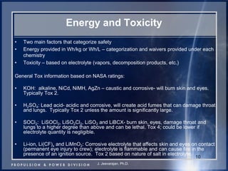 Energy and Toxicity 
•Two main factors that categorize safety 
•Energy provided in Wh/kg or Wh/L – categorization and waivers provided under each chemistry 
•Toxicity – based on electrolyte (vapors, decomposition products, etc.) 
General Tox information based on NASA ratings: 
•KOH: alkaline, NiCd, NiMH, AgZn – caustic and corrosive- will burn skin and eyes. Typically Tox 2. 
•H2SO4: Lead acid- acidic and corrosive, will create acid fumes that can damage throat and lungs. Typically Tox 2 unless the amount is significantly large. 
•SOCl2: LiSOCl2, LiSO2Cl2, LiSO2 and LiBCX- burn skin, eyes, damage throat and lungs to a higher degree than above and can be lethal. Tox 4; could be lower if electrolyte quantity is negligible. 
•Li-ion, Li(CF)x and LiMnO2: Corrosive electrolyte that affects skin and eyes on contact (permanent eye injury to crew); electrolyte is flammable and can cause fire in the presence of an ignition source. Tox 2 based on nature of salt in electrolyte. 
10 
J. Jeevarajan, Ph.D.  
