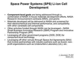 J. Jeevarajan, Ph.D. / NASA-JSC 
17 
Space Power Systems (SPS) Li-ion Cell Development 
•Component-level goals are being addressed through a combination of NASA in-house materials development efforts, NASA Research Announcement contracts (NRA), and grants 
•Materials developed will be delivered to NASA and screened for their electrochemical and thermal performance, and compatibility with other candidate cell components 
•Other activities funded through NASA can be leveraged – NASA Small Business Innovative Research (SBIR) Program and Innovative Partnership Program (IPP) 
•Leveraging off other government programs (DOD, DOE) for component-level technology 
•Leveraging off other venues through Space Act Agreements (SAA) that involve partnerships with industry partners such as Exxon; non- profit organizations such as Underwriters Laboratory (UL), etc.  