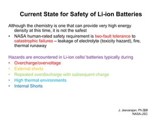 Current State for Safety of Li-ion Batteries 
Although the chemistry is one that can provide very high energy density at this time, it is not the safest 
•NASA human-rated safety requirement is two-fault tolerance to catastrophic failures – leakage of electrolyte (toxicity hazard), fire, thermal runaway 
Hazards are encountered in Li-ion cells/ batteries typically during 
•Overcharge/overvoltage 
•External shorts 
•Repeated overdischarge with subsequent charge 
•High thermal environments 
•Internal Shorts 
J. Jeevarajan, Ph.D. / NASA-JSC 
28  