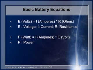 3 
Basic Battery Equations 
•E (Volts) = I (Amperes) * R (Ohms) 
•E : Voltage; I: Current; R: Resistance 
•P (Watt) = I (Amperes) * E (Volt) 
•P : Power 
J. Jeevarajan, Ph.D.  
