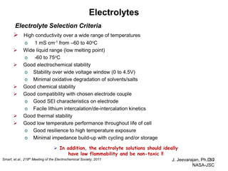 Electrolytes 
J. Jeevarajan, Ph.D. / NASA-JSC 
30 
Electrolyte Selection Criteria 
 High conductivity over a wide range of temperatures 
o 1 mS cm-1 from –60 to 40oC 
 Wide liquid range (low melting point) 
o -60 to 75oC 
 Good electrochemical stability 
o Stability over wide voltage window (0 to 4.5V) 
o Minimal oxidative degradation of solvents/salts 
 Good chemical stability 
 Good compatibility with chosen electrode couple 
o Good SEI characteristics on electrode 
o Facile lithium intercalation/de-intercalation kinetics 
 Good thermal stability 
 Good low temperature performance throughout life of cell 
o Good resilience to high temperature exposure 
o Minimal impedance build-up with cycling and/or storage 
 In addition, the electrolyte solutions should ideally 
have low flammability and be non-toxic !! 
Smart, et.al., 219th Meeting of the Electrochemical Society, 2011  