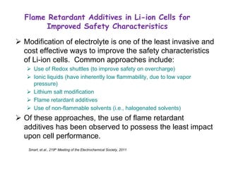 Flame Retardant Additives in Li-ion Cells for Improved Safety Characteristics 
Modification of electrolyte is one of the least invasive and cost effective ways to improve the safety characteristics of Li-ion cells. Common approaches include: 
Use of Redox shuttles (to improve safety on overcharge) 
Ionic liquids (have inherently low flammability, due to low vapor pressure) 
Lithium salt modification 
Flame retardant additives 
Use of non-flammable solvents (i.e., halogenated solvents) 
Of these approaches, the use of flame retardant additives has been observed to possess the least impact upon cell performance. 
Smart, et.al., 219th Meeting of the Electrochemical Society, 2011  