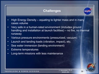 Challenges 
39 
J. Jeevarajan, Ph.D. 
NASA-JSC 
•High Energy Density – equating to lighter mass and in many cases volume 
•Very safe in a human-rated environment (includes ground handling and installation at launch facilities) – no fire, no thermal runaway 
•Various pressure environments (pressurized, vacuum) 
•Launch and landing loads (vibration, impact), etc. 
•Sea water immersion (landing environment) 
•Extreme temperatures 
•Long-term missions with less maintenance 
 