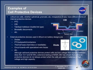 Examples of Cell Protective Devices 
47 
J. Jeevarajan, Ph.D. 
NASA-JSC 
•Lithium-ion cells, whether cylindrical, prismatic, etc. irrespective of size, have different forms of internal protective devices 
–PTC 
–CID 
–Tab/lead meltdown (fusible link type) 
–Bimetallic disconnects 
-etc. 
•External protective devices used in lithium-ion battery designs are 
–Diodes 
–PTC/polyswitch/contactors 
–Thermal fuses (hard blow or resettable) 
–Circuit boards with specialized wire traces 
–etc. 
Although cell level protective devices protect cells and low voltage /low capacity batteries (less than 12 V and 60 Wh), extensive testing at NASA-JSC has shown that cell level protective devices do not always protect when the cells are used in batteries of high voltage and high capacity. 
Diode 
Tab 
CID 
Top disc 
Insulator 
Bottom disc  