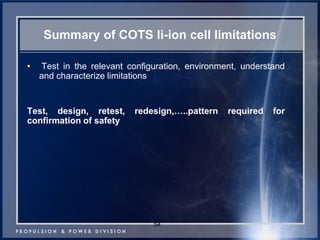 Summary of COTS li-ion cell limitations 
• Test in the relevant configuration, environment, understand and characterize limitations 
Test, design, retest, redesign,…..pattern required for confirmation of safety 
54  
