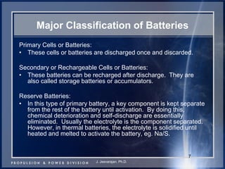 7 
Major Classification of Batteries 
Primary Cells or Batteries: 
•These cells or batteries are discharged once and discarded. 
Secondary or Rechargeable Cells or Batteries: 
•These batteries can be recharged after discharge. They are also called storage batteries or accumulators. 
Reserve Batteries: 
•In this type of primary battery, a key component is kept separate from the rest of the battery until activation. By doing this, chemical deterioration and self-discharge are essentially eliminated. Usually the electrolyte is the component separated. However, in thermal batteries, the electrolyte is solidified until heated and melted to activate the battery, eg. Na/S. 
J. Jeevarajan, Ph.D.  