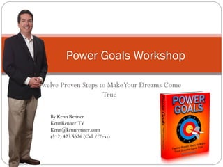 Twelve Proven Steps to MakeYour Dreams Come
True
Power Goals Workshop
By Kenn Renner
KennRenner.TV
Kenn@kennrenner.com
(512) 423 5626 (Call / Text)
 