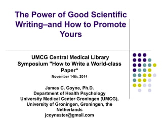 The Power of Good Scientific 
Writing–and How to Promote 
Yours 
UMCG Central Medical Library 
Symposium "How to Write a World-class 
Paper“ 
November 14th, 2014 
James C. Coyne, Ph.D. 
Department of Health Psychology 
University Medical Center Groningen (UMCG), 
University of Groningen, Groningen, the 
Netherlands 
jcoynester@gmail.com 
 