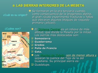 B.B. LAS SIERRAS INTERIORES DE LA MESETALAS SIERRAS INTERIORES DE LA MESETA
 Se formaron en la era terciaria cuando,Se formaron en la era terciaria cuando,
como consecuencia de la orogénesis alpina,como consecuencia de la orogénesis alpina,
el gran zócalo experimentó fracturas y fallasel gran zócalo experimentó fracturas y fallas
que elevaron algunos bloques de roquedoque elevaron algunos bloques de roquedo
primario (silíceo).primario (silíceo).
 ElEl Sistema CentralSistema Central es un relieve de máses un relieve de más
altitud, que divide la Meseta por la mitad.altitud, que divide la Meseta por la mitad.
Las sierras más destacadas son:Las sierras más destacadas son:
 SomosierraSomosierra
 GuadarramaGuadarrama
 GredosGredos
 Peña de FranciaPeña de Francia
 GataGata..
 LosLos Montes de ToledoMontes de Toledo son de menor altura yson de menor altura y
separan la cuenca del Tajo de la delseparan la cuenca del Tajo de la del
Guadiana. Su principal sierra es:Guadiana. Su principal sierra es:
 Guadalupe.Guadalupe.
¿Cuál es su origen?
¿Cuáles son?
 