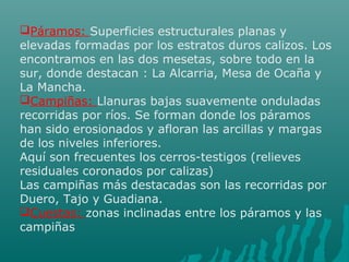 Páramos: Superficies estructurales planas y
elevadas formadas por los estratos duros calizos. Los
encontramos en las dos mesetas, sobre todo en la
sur, donde destacan : La Alcarria, Mesa de Ocaña y
La Mancha.
Campiñas: Llanuras bajas suavemente onduladas
recorridas por ríos. Se forman donde los páramos
han sido erosionados y afloran las arcillas y margas
de los niveles inferiores.
Aquí son frecuentes los cerros-testigos (relieves
residuales coronados por calizas)
Las campiñas más destacadas son las recorridas por
Duero, Tajo y Guadiana.
Cuestas: zonas inclinadas entre los páramos y las
campiñas
 