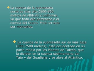  La cuenca de la submesetaLa cuenca de la submeseta
norte es más alta (800-850norte es más alta (800-850
metros de altitud) y uniforme,metros de altitud) y uniforme,
ya que toda ella pertenece a alya que toda ella pertenece a al
cuenca del Duero. Está cerradacuenca del Duero. Está cerrada
por montañas.por montañas.
 La cuenca de la submeseta sur es más bajaLa cuenca de la submeseta sur es más baja
(500-7500 metros), está accidentada en su(500-7500 metros), está accidentada en su
parte media por los Montes de Toledo, queparte media por los Montes de Toledo, que
la dividen en la cuenca sedimentaria della dividen en la cuenca sedimentaria del
Tajo y del Guadiana y se abre al Atlántico.Tajo y del Guadiana y se abre al Atlántico.
 