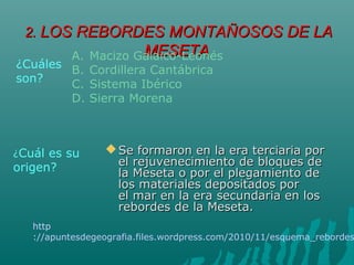 2.2. LOS REBORDES MONTAÑOSOS DE LALOS REBORDES MONTAÑOSOS DE LA
MESETAMESETA
 Se formaron en la era terciaria porSe formaron en la era terciaria por
el rejuvenecimiento de bloques deel rejuvenecimiento de bloques de
la Meseta o por el plegamiento dela Meseta o por el plegamiento de
los materiales depositados porlos materiales depositados por
el mar en la era secundaria en losel mar en la era secundaria en los
rebordes de la Meseta.rebordes de la Meseta.
¿Cuál es su
origen?
¿Cuáles
son?
A. Macizo Galaico-Leonés
B. Cordillera Cantábrica
C. Sistema Ibérico
D. Sierra Morena
http
://apuntesdegeografia.files.wordpress.com/2010/11/esquema_rebordes
 