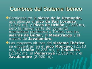 Cumbres del Sistema IbéricoCumbres del Sistema Ibérico
Comienza en laComienza en la sierra de la Demanda,sierra de la Demanda,
que alberga elque alberga el pico de San Lorenzopico de San Lorenzo
(2.262 m), y(2.262 m), y Picos de UrbiónPicos de Urbión (2.228 m),(2.228 m),
pero la mayor parte del conjuntopero la mayor parte del conjunto
montañoso pertenece a Teruel, con lasmontañoso pertenece a Teruel, con las
sierras de Gúdar,sierras de Gúdar, elel MaestrazgoMaestrazgo y ely el
macizo demacizo de Javalambre.Javalambre.
Las mayores alturas delLas mayores alturas del sistema Ibéricosistema Ibérico
se encuentran en else encuentran en el pico Moncayopico Moncayo (2.313(2.313
m), elm), el UrbiónUrbión (2.228 m), el(2.228 m), el CebolleraCebollera
(2.142 m), el(2.142 m), el PeñarroyaPeñarroya (2.019 m) y el(2.019 m) y el
JavalambreJavalambre (2.020 m).(2.020 m).
 