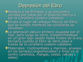 Depresión del EbroDepresión del Ebro
Paralela a los Pirineos, y se encuentraParalela a los Pirineos, y se encuentra
cerrada por estos por el Sistema Ibérico ycerrada por estos por el Sistema Ibérico y
por la Cordillera Costero-Catalana.por la Cordillera Costero-Catalana.
Ocupa el lugar del antiguo Macizo del Ebro,Ocupa el lugar del antiguo Macizo del Ebro,
que se hundió mientras las cordilleras seque se hundió mientras las cordilleras se
elevaban.elevaban.
La depresión estuvo primero ocupada por elLa depresión estuvo primero ocupada por el
mar, pero luego se cerro, transformándosemar, pero luego se cerro, transformándose
en un gran lago salado hasta finales de la eraen un gran lago salado hasta finales de la era
terciaria cuando el Ebro se abrió paso aterciaria cuando el Ebro se abrió paso a
través de la cordillera costero-catalana.través de la cordillera costero-catalana.
Materiales: Continentales y marinos, gruesosMateriales: Continentales y marinos, gruesos
en los bordes(Conglomerados) y finos en elen los bordes(Conglomerados) y finos en el
centro (arenisca, margas, yesos, calizas ycentro (arenisca, margas, yesos, calizas y
sales).sales).
 
