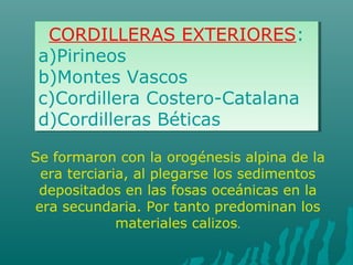 CORDILLERAS EXTERIORES:
a)Pirineos
b)Montes Vascos
c)Cordillera Costero-Catalana
d)Cordilleras Béticas
CORDILLERAS EXTERIORES:
a)Pirineos
b)Montes Vascos
c)Cordillera Costero-Catalana
d)Cordilleras Béticas
Se formaron con la orogénesis alpina de la
era terciaria, al plegarse los sedimentos
depositados en las fosas oceánicas en la
era secundaria. Por tanto predominan los
materiales calizos.
 