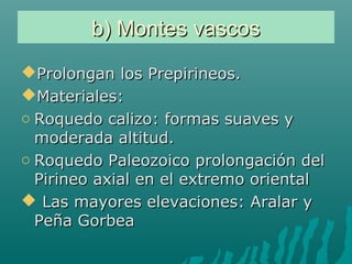 b) Montes vascosb) Montes vascos
Prolongan los Prepirineos.Prolongan los Prepirineos.
Materiales:Materiales:
o Roquedo calizo: formas suaves yRoquedo calizo: formas suaves y
moderada altitud.moderada altitud.
o Roquedo Paleozoico prolongación delRoquedo Paleozoico prolongación del
Pirineo axial en el extremo orientalPirineo axial en el extremo oriental
 Las mayores elevaciones: Aralar yLas mayores elevaciones: Aralar y
Peña GorbeaPeña Gorbea
 