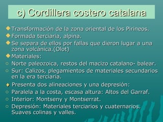 c) Cordillera costero catalanac) Cordillera costero catalana
 Transformación de la zona oriental de los Pirineos.Transformación de la zona oriental de los Pirineos.
 Formada terciaria, alpina.Formada terciaria, alpina.
 Se separa de ellos por fallas que dieron lugar a unaSe separa de ellos por fallas que dieron lugar a una
zona volcánica.(Olot)zona volcánica.(Olot)
 Materiales:Materiales:
o Norte paleozoica, restos del macizo catalano- balear.Norte paleozoica, restos del macizo catalano- balear.
o Sur: Calizos, plegamientos de materiales secundariosSur: Calizos, plegamientos de materiales secundarios
en la era terciaria.en la era terciaria.
♦♦ Presenta dos alineaciones y una depresión:Presenta dos alineaciones y una depresión:
o Paralela a la costa, escasa altura: Altos del Garraf.Paralela a la costa, escasa altura: Altos del Garraf.
o Interior: Montseny y Montserrat.Interior: Montseny y Montserrat.
o Depresión: Materiales terciarios y cuaternarios.Depresión: Materiales terciarios y cuaternarios.
Suaves colinas y valles.Suaves colinas y valles.
 