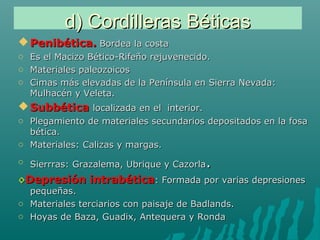 d) Cordilleras Béticasd) Cordilleras Béticas
 Penibética.Penibética. Bordea la costaBordea la costa
o Es el Macizo Bético-Rifeño rejuvenecido.Es el Macizo Bético-Rifeño rejuvenecido.
o Materiales paleozoicosMateriales paleozoicos
o Cimas más elevadas de la Península en Sierra Nevada:Cimas más elevadas de la Península en Sierra Nevada:
Mulhacén y Veleta.Mulhacén y Veleta.
 SubbéticaSubbética localizada en el interior.localizada en el interior.
o Plegamiento de materiales secundarios depositados en la fosaPlegamiento de materiales secundarios depositados en la fosa
bética.bética.
o Materiales: Calizas y margas.Materiales: Calizas y margas.
o Sierrras: Grazalema, Ubrique y CazorlaSierrras: Grazalema, Ubrique y Cazorla..
◊◊Depresión intrabéticaDepresión intrabética: Formada por varias depresiones: Formada por varias depresiones
pequeñas.pequeñas.
o Materiales terciarios con paisaje de Badlands.Materiales terciarios con paisaje de Badlands.
o Hoyas de Baza, Guadix, Antequera y RondaHoyas de Baza, Guadix, Antequera y Ronda
 