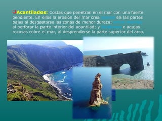 Acantilados: Costas que penetran en el mar con una fuerte
pendiente. En ellos la erosión del mar crea cuevas en las partes
bajas al desgastarse las zonas de menor dureza; arcos marinos
al perforar la parte interior del acantilad; y farallones o agujas
rocosas cobre el mar, al desprenderse la parte superior del arco.
 