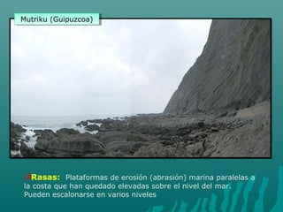 Rasas: Plataformas de erosión (abrasión) marina paralelas a
la costa que han quedado elevadas sobre el nivel del mar.
Pueden escalonarse en varios niveles
Mutriku (Guipuzcoa)Mutriku (Guipuzcoa)
 