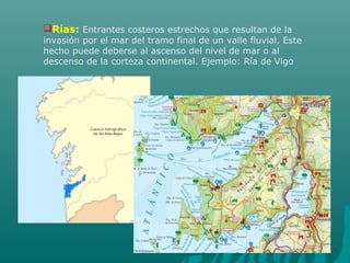 Rías: Entrantes costeros estrechos que resultan de la
invasión por el mar del tramo final de un valle fluvial. Este
hecho puede deberse al ascenso del nivel de mar o al
descenso de la corteza continental. Ejemplo: Ría de Vigo
 
