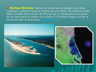 Flechas litorales: Barras de arena que prolongan una costa
rectilínea y arenosa hacia el interior de una bahía. Su extremo suele
estar curvado hacia tierra. Se forman por el transporte de la arena
de la costa hacia el interior de la bahía. Si la flecha llega a cerrar el
frente de ésta se denomina cordón litoral.
 